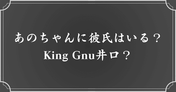 あのちゃんに彼氏はいる？King Gnu井口？